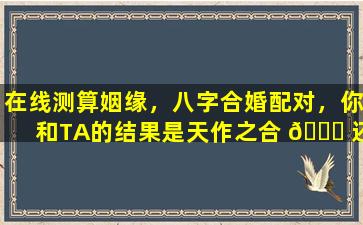 在线测算姻缘，八字合婚配对，你和TA的结果是天作之合 🐞 还是有缘 🐛 无分